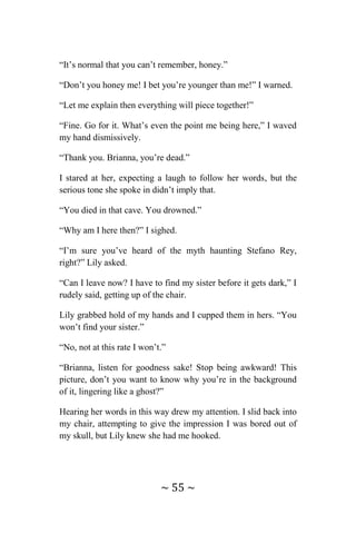 ~ 55 ~
“It’s normal that you can’t remember, honey.”
“Don’t you honey me! I bet you’re younger than me!” I warned.
“Let me explain then everything will piece together!”
“Fine. Go for it. What’s even the point me being here,” I waved
my hand dismissively.
“Thank you. Brianna, you’re dead.”
I stared at her, expecting a laugh to follow her words, but the
serious tone she spoke in didn’t imply that.
“You died in that cave. You drowned.”
“Why am I here then?” I sighed.
“I’m sure you’ve heard of the myth haunting Stefano Rey,
right?” Lily asked.
“Can I leave now? I have to find my sister before it gets dark,” I
rudely said, getting up of the chair.
Lily grabbed hold of my hands and I cupped them in hers. “You
won’t find your sister.”
“No, not at this rate I won’t.”
“Brianna, listen for goodness sake! Stop being awkward! This
picture, don’t you want to know why you’re in the background
of it, lingering like a ghost?”
Hearing her words in this way drew my attention. I slid back into
my chair, attempting to give the impression I was bored out of
my skull, but Lily knew she had me hooked.
 