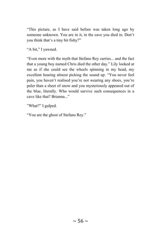 ~ 56 ~
“This picture, as I have said before was taken long ago by
someone unknown. You are in it, in the cave you died in. Don’t
you think that’s a tiny bit fishy?”
“A bit,” I yawned.
“Even more with the myth that Stefano Rey carries... and the fact
that a young boy named Chris died the other day.” Lily looked at
me as if she could see the wheels spinning in my head, my
excellent hearing almost picking the sound up. “You never feel
pain, you haven’t realised you’re not wearing any shoes, you’re
paler than a sheet of snow and you mysteriously appeared out of
the blue, literally. Who would survive such consequences in a
cave like that? Brianna...”
”What?” I gulped.
“You are the ghost of Stefano Rey.”
 