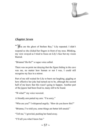 ~ 57 ~
Chapter Seven
“You are the ghost of Stefano Rey,” Lily repeated. I didn’t
respond so she clicked her fingers in front of my nose. Blinking,
my view swayed as I tried to focus on Lily’s face but my vision
blurred.
“Brianna? He-llo?” a vague voice called.
There was no point me denying that the figure hiding in the cave
was me, no matter how human or not I was, I could still
recognise my face in a mirror.
Part of me still waited for Lily to burst out laughing, giggling at
how effective her joke had turned out to be, although the second
half of me knew that this wasn’t going to happen. Another part
of the jigsaw had been fixed in, many still to be found.
“W-what?” my voice wavered.
A friendly arm patted my arm. “I’m sorry.”
“Who are you?” I whispered angrily. “How do you know this?”
“Brianna, I’ve told you, some things are better left unsaid.”
“Tell me,” I growled, pushing her hand away.
“I’ll tell you what I know but-”
 