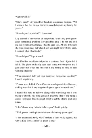 ~ 58 ~
“Get on with it!”
“Okay, okay!” Lily raised her hands in a surrender position. “All
I know is that this picture has been passed down in my family for
years...”
“How do you know that?” I demanded.
Lily pointed at the woman on the picture. “She’s my great-great-
great something grandma. My grandma gave it to me and told
me that whatever happened, I had to keep this. At first I thought
she was going mad, but when I saw you night before Chris died,
I realised what I had to do.”
“How did you?” I questioned.
She lifted her shoulders and pulled a confused face. “I just did. I
felt it. The ghost has hardly been seen in the previous years and I
just knew that I was the first one in my family to have to deal
with the situation.”
“What situation? Why did your family get themselves into this?”
I asked impatiently.
“I’m not sure; I think it’s as if we are watch guards for this town,
making sure that if anything does happen again, we sort it out.”
I found this hard to believe, along with everything else I was
trying to absorb. My mind couldn’t grasp the idea of me being a
ghost; I still didn’t have enough proof to get the idea to click into
place.
“I don’t know why I should believe you,” I said quietly.
“Well, you’re in this picture that was taken many years ago-“
“I can understand partly why I’m there if I am really a ghost, but
why is Elsa there, she isn’t a ghost, is she?”
 