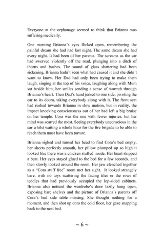 ~ 6 ~
Everyone at the orphanage seemed to think that Brianna was
suffering medically.
One morning Brianna’s eyes flicked open, remembering the
painful dream she had had last night. The same dream she had
every night. It had been of her parents. The screams as the car
had swerved violently off the road, plunging into a ditch of
thorns and bushes. The sound of glass shattering had been
sickening, Brianna hadn’t seen what had caused it and she didn’t
want to know. Her Dad had only been trying to make them
laugh, singing at the top of his voice, laughing along with Mum
sat beside him, her smiles sending a sense of warmth through
Brianna’s heart. Then Dad’s hand jerked to one side, pivoting the
car to its doom, taking everybody along with it. The front seat
had rushed towards Brianna in slow motion, but in reality, the
impact knocking consciousness out of her had left a big bruise
on her temple. Cora was the one with fewer injuries, but her
mind was scarred the most. Seeing everybody unconscious in the
car whilst waiting a whole hour for the fire brigade to be able to
reach them must have been torture.
Brianna sighed and turned her head to find Cora’s bed empty,
her sheets perfectly smooth, her pillow plumped up so high it
looked like there was a chicken stuffed inside. Her heart skipped
a beat. Her eyes stayed glued to the bed for a few seconds, and
then slowly looked around the room. Her jaw clenched together
as a “Cora stuff free” room met her sight. It looked strangely
bare, with no toys scattering the fading tiles or the rows of
teddies that had previously occupied the lop-sided cabinets.
Brianna also noticed the wardrobe’s door lazily hung open,
exposing bare shelves and the picture of Brianna’s parents off
Cora’s bed side table missing. She thought nothing for a
moment, and then shot up onto the cold floor, her gaze snapping
back to the neat bed.
 