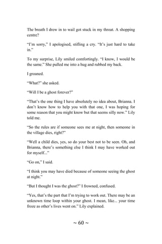 ~ 60 ~
The breath I drew in to wail got stuck in my throat. A shopping
centre?
“I’m sorry,” I apologised, stifling a cry. “It’s just hard to take
in.”
To my surprise, Lily smiled comfortingly. “I know, I would be
the same.” She pulled me into a hug and rubbed my back.
I groaned.
“What?” she asked.
“Will I be a ghost forever?”
“That’s the one thing I have absolutely no idea about, Brianna. I
don’t know how to help you with that one, I was hoping for
some reason that you might know but that seems silly now.” Lily
told me.
“So the rules are if someone sees me at night, then someone in
the village dies, right?”
“Well a child dies, yes, so do your best not to be seen. Oh, and
Brianna, there’s something else I think I may have worked out
for myself...”
“Go on,” I said.
“I think you may have died because of someone seeing the ghost
at night.”
“But I thought I was the ghost?” I frowned, confused.
“Yes, that’s the part that I’m trying to work out. There may be an
unknown time loop within your ghost. I mean, like... your time
froze as other’s lives went on.” Lily explained.
 