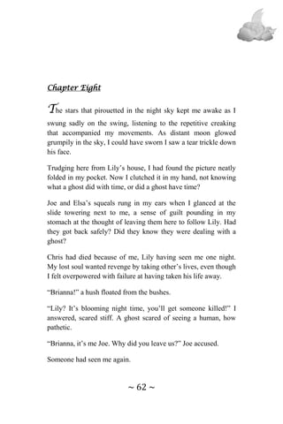 ~ 62 ~
Chapter Eight
The stars that pirouetted in the night sky kept me awake as I
swung sadly on the swing, listening to the repetitive creaking
that accompanied my movements. As distant moon glowed
grumpily in the sky, I could have sworn I saw a tear trickle down
his face.
Trudging here from Lily’s house, I had found the picture neatly
folded in my pocket. Now I clutched it in my hand, not knowing
what a ghost did with time, or did a ghost have time?
Joe and Elsa’s squeals rung in my ears when I glanced at the
slide towering next to me, a sense of guilt pounding in my
stomach at the thought of leaving them here to follow Lily. Had
they got back safely? Did they know they were dealing with a
ghost?
Chris had died because of me, Lily having seen me one night.
My lost soul wanted revenge by taking other’s lives, even though
I felt overpowered with failure at having taken his life away.
“Brianna!” a hush floated from the bushes.
“Lily? It’s blooming night time, you’ll get someone killed!” I
answered, scared stiff. A ghost scared of seeing a human, how
pathetic.
“Brianna, it’s me Joe. Why did you leave us?” Joe accused.
Someone had seen me again.
 