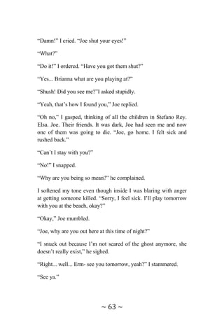 ~ 63 ~
“Damn!” I cried. “Joe shut your eyes!”
“What?”
“Do it!” I ordered. “Have you got them shut?”
“Yes... Brianna what are you playing at?”
“Shush! Did you see me?”I asked stupidly.
“Yeah, that’s how I found you,” Joe replied.
“Oh no,” I gasped, thinking of all the children in Stefano Rey.
Elsa. Joe. Their friends. It was dark, Joe had seen me and now
one of them was going to die. “Joe, go home. I felt sick and
rushed back.”
“Can’t I stay with you?”
“No!” I snapped.
“Why are you being so mean?” he complained.
I softened my tone even though inside I was blaring with anger
at getting someone killed. “Sorry, I feel sick. I’ll play tomorrow
with you at the beach, okay?”
“Okay,” Joe mumbled.
“Joe, why are you out here at this time of night?”
“I snuck out because I’m not scared of the ghost anymore, she
doesn’t really exist,” he sighed.
“Right... well... Erm- see you tomorrow, yeah?” I stammered.
“See ya.”
 