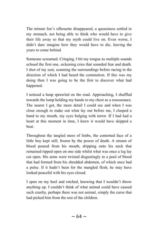 ~ 64 ~
The minute Joe’s silhouette disappeared, a queasiness settled in
my stomach, not being able to think who would have to give
their life away so that my myth could live on. Even worse, I
didn’t dare imagine how they would have to die, leaving the
years to come behind.
Someone screamed. Cringing, I bit my tongue as multiple sounds
echoed the first one, sickening cries that sounded fear and death.
I shot of my seat, scanning the surroundings before racing in the
direction of which I had heard the commotion. If this was my
doing then I was going to be the first to discover what had
happened.
I noticed a heap sprawled on the road. Approaching, I shuffled
towards the lump holding my hands to my chest as a reassurance.
The nearer I got, the more detail I could see and when I was
close enough to make out what lay out before me, I clasped a
hand to my mouth, my eyes bulging with terror. If I had had a
heart at this moment in time, I knew it would have skipped a
beat.
Throughout the tangled mess of limbs, the contorted face of a
little boy kept still, frozen by the power of death. A stream of
blood poured from his mouth, dripping onto his neck that
remained ripped open on one side whilst what was once a leg lay
cut open. His arms were twisted disgustingly in a pool of blood
that had formed from his shredded abdomen, of which once had
a pulse. If it hadn’t been for the mangled flesh, he may have
looked peaceful with his eyes closed.
I spun on my heel and retched, knowing that I wouldn’t throw
anything up. I couldn’t think of what animal could have caused
such cruelty, perhaps there was not animal, simply the curse that
had picked him from the rest of the children.
 