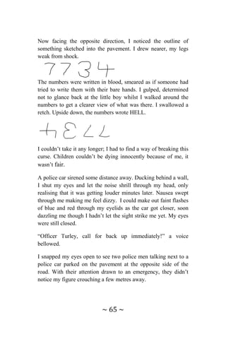 ~ 65 ~
Now facing the opposite direction, I noticed the outline of
something sketched into the pavement. I drew nearer, my legs
weak from shock.
The numbers were written in blood, smeared as if someone had
tried to write them with their bare hands. I gulped, determined
not to glance back at the little boy whilst I walked around the
numbers to get a clearer view of what was there. I swallowed a
retch. Upside down, the numbers wrote HELL.
I couldn’t take it any longer; I had to find a way of breaking this
curse. Children couldn’t be dying innocently because of me, it
wasn’t fair.
A police car sirened some distance away. Ducking behind a wall,
I shut my eyes and let the noise shrill through my head, only
realising that it was getting louder minutes later. Nausea swept
through me making me feel dizzy. I could make out faint flashes
of blue and red through my eyelids as the car got closer, soon
dazzling me though I hadn’t let the sight strike me yet. My eyes
were still closed.
“Officer Turley, call for back up immediately!” a voice
bellowed.
I snapped my eyes open to see two police men talking next to a
police car parked on the pavement at the opposite side of the
road. With their attention drawn to an emergency, they didn’t
notice my figure crouching a few metres away.
 