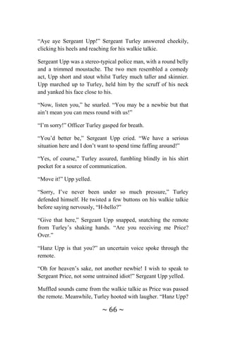 ~ 66 ~
“Aye aye Sergeant Upp!” Sergeant Turley answered cheekily,
clicking his heels and reaching for his walkie talkie.
Sergeant Upp was a stereo-typical police man, with a round belly
and a trimmed moustache. The two men resembled a comedy
act, Upp short and stout whilst Turley much taller and skinnier.
Upp marched up to Turley, held him by the scruff of his neck
and yanked his face close to his.
“Now, listen you,” he snarled. “You may be a newbie but that
ain’t mean you can mess round with us!”
“I’m sorry!” Officer Turley gasped for breath.
“You’d better be,” Sergeant Upp cried. “We have a serious
situation here and I don’t want to spend time faffing around!”
“Yes, of course,” Turley assured, fumbling blindly in his shirt
pocket for a source of communication.
“Move it!” Upp yelled.
“Sorry, I’ve never been under so much pressure,” Turley
defended himself. He twisted a few buttons on his walkie talkie
before saying nervously, “H-hello?”
“Give that here,” Sergeant Upp snapped, snatching the remote
from Turley’s shaking hands. “Are you receiving me Price?
Over.”
“Hanz Upp is that you?” an uncertain voice spoke through the
remote.
“Oh for heaven’s sake, not another newbie! I wish to speak to
Sergeant Price, not some untrained idiot!” Sergeant Upp yelled.
Muffled sounds came from the walkie talkie as Price was passed
the remote. Meanwhile, Turley hooted with laugher. “Hanz Upp?
 