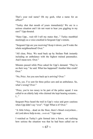 ~ 67 ~
That’s your real name? Oh my gosh, what a name for an
officer!”
“Turley shut that mouth of yours immediately! We are in a
serious situation and I do not want to hear you giggling in my
ears!” Upp shouted.
“Hanz Upp... wait till I tell my mates that...” Turley mumbled
mockingly as a voice crackled in Sergeant Upp’s remote.
“Sergeant Upp are you receiving? Keep it down; you’ll wake the
whole neighbourhood! Over.”
“All clear, Price. We need back up by Stefano Park instantly
including an ambulance with the highest trained paramedics.
And I mean now. Over.”
Minutes passed while Price asked for Upp’s demand. “They’re
on their way.” he said. What has happened? Another bike crash?
Over.”
“No, Price. Are you sure back up is arriving? Over.”
“Yes, yes. I’ve sent for three police cars and an ambulance. So,
what’s wrong? Over.”
“Price, you’re too nosey to be part of the police squad. I was
called to an elderly lady who claimed she kept hearing screams...
I...”
Sergeant Price heard the trail in Upp’s voice and grew cautious
when Upp didn’t say “over”. “Upp! What is it? Over.”
“A little b-boy... dead on the floor, there’s blood everywhere...
oh Lord above help m-me... o-ov-er.” Upp wept.
I watched as Turley’s grin formed into a frown, not realising
how serious the situation was that he had been called out to
 