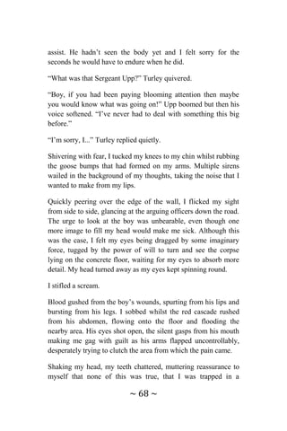 ~ 68 ~
assist. He hadn’t seen the body yet and I felt sorry for the
seconds he would have to endure when he did.
“What was that Sergeant Upp?” Turley quivered.
“Boy, if you had been paying blooming attention then maybe
you would know what was going on!” Upp boomed but then his
voice softened. “I’ve never had to deal with something this big
before.”
“I’m sorry, I...” Turley replied quietly.
Shivering with fear, I tucked my knees to my chin whilst rubbing
the goose bumps that had formed on my arms. Multiple sirens
wailed in the background of my thoughts, taking the noise that I
wanted to make from my lips.
Quickly peering over the edge of the wall, I flicked my sight
from side to side, glancing at the arguing officers down the road.
The urge to look at the boy was unbearable, even though one
more image to fill my head would make me sick. Although this
was the case, I felt my eyes being dragged by some imaginary
force, tugged by the power of will to turn and see the corpse
lying on the concrete floor, waiting for my eyes to absorb more
detail. My head turned away as my eyes kept spinning round.
I stifled a scream.
Blood gushed from the boy’s wounds, spurting from his lips and
bursting from his legs. I sobbed whilst the red cascade rushed
from his abdomen, flowing onto the floor and flooding the
nearby area. His eyes shot open, the silent gasps from his mouth
making me gag with guilt as his arms flapped uncontrollably,
desperately trying to clutch the area from which the pain came.
Shaking my head, my teeth chattered, muttering reassurance to
myself that none of this was true, that I was trapped in a
 
