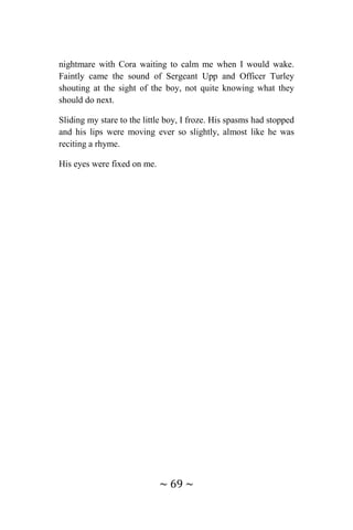 ~ 69 ~
nightmare with Cora waiting to calm me when I would wake.
Faintly came the sound of Sergeant Upp and Officer Turley
shouting at the sight of the boy, not quite knowing what they
should do next.
Sliding my stare to the little boy, I froze. His spasms had stopped
and his lips were moving ever so slightly, almost like he was
reciting a rhyme.
His eyes were fixed on me.
 