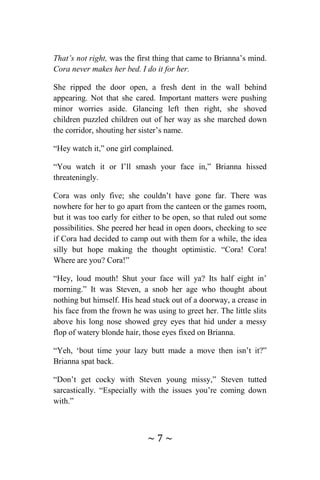 ~ 7 ~
That’s not right, was the first thing that came to Brianna’s mind.
Cora never makes her bed. I do it for her.
She ripped the door open, a fresh dent in the wall behind
appearing. Not that she cared. Important matters were pushing
minor worries aside. Glancing left then right, she shoved
children puzzled children out of her way as she marched down
the corridor, shouting her sister’s name.
“Hey watch it,” one girl complained.
“You watch it or I’ll smash your face in,” Brianna hissed
threateningly.
Cora was only five; she couldn’t have gone far. There was
nowhere for her to go apart from the canteen or the games room,
but it was too early for either to be open, so that ruled out some
possibilities. She peered her head in open doors, checking to see
if Cora had decided to camp out with them for a while, the idea
silly but hope making the thought optimistic. “Cora! Cora!
Where are you? Cora!”
“Hey, loud mouth! Shut your face will ya? Its half eight in’
morning.” It was Steven, a snob her age who thought about
nothing but himself. His head stuck out of a doorway, a crease in
his face from the frown he was using to greet her. The little slits
above his long nose showed grey eyes that hid under a messy
flop of watery blonde hair, those eyes fixed on Brianna.
“Yeh, ‘bout time your lazy butt made a move then isn’t it?”
Brianna spat back.
“Don’t get cocky with Steven young missy,” Steven tutted
sarcastically. “Especially with the issues you’re coming down
with.”
 
