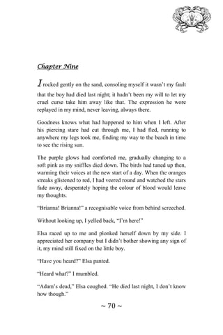 ~ 70 ~
Chapter Nine
I rocked gently on the sand, consoling myself it wasn’t my fault
that the boy had died last night; it hadn’t been my will to let my
cruel curse take him away like that. The expression he wore
replayed in my mind, never leaving, always there.
Goodness knows what had happened to him when I left. After
his piercing stare had cut through me, I had fled, running to
anywhere my legs took me, finding my way to the beach in time
to see the rising sun.
The purple glows had comforted me, gradually changing to a
soft pink as my sniffles died down. The birds had tuned up then,
warming their voices at the new start of a day. When the oranges
streaks glistened to red, I had veered round and watched the stars
fade away, desperately hoping the colour of blood would leave
my thoughts.
“Brianna! Brianna!” a recognisable voice from behind screeched.
Without looking up, I yelled back, “I’m here!”
Elsa raced up to me and plonked herself down by my side. I
appreciated her company but I didn’t bother showing any sign of
it, my mind still fixed on the little boy.
“Have you heard?” Elsa panted.
“Heard what?” I mumbled.
“Adam’s dead,” Elsa coughed. “He died last night, I don’t know
how though.”
 