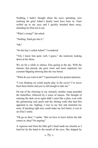 ~ 71 ~
Nodding, I hadn’t thought about the news spreading, now
realising the grief Adam’s family must have been in. Tears
welled up in my eyes and I quickly brushed them away,
intending for Elsa not to see.
“What’s wrong?” she asked.
“Nothing. Sand got into it.”
“Oh.”
“So this boy’s called Adam?” I wondered.
“Yeh, I knew him quite well, I guess,” she muttered, looking
down at her shoes.
We sat for a while in silence, Elsa gazing at the sky. With the
minutes that passed, she grew more and more impatient, her
constant fidgeting showing that she was bored.
“What do you want to do?” I questioned to her greatest pleasure.
“I was thinking we could maybe play in the caves? I’ve never
been there before and you’re old enough to take me.”
On top of the churning in my stomach, another surge pounded
the butterflies, followed by a sense of nausea. The thought of
entering the dark caves again didn’t seem like a plan, even with
the glimmering rock pools and the shining walls that had first
appealed to me. Sighing, I rose to my feet and stretched my
arms. If anything right now could make me feel better, it was to
see Elsa’s smile.
“Oh go on then,” I spoke. “But we have to leave before the tide
comes in, okay? No arguing.”
A vigorous nod from the little girl’s head made me chuckle as I
lead her by the hand to the mouth of the cave. She skipped by
 