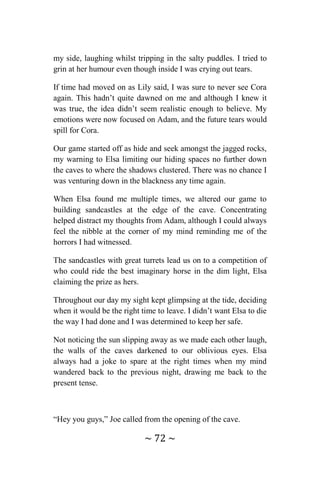 ~ 72 ~
my side, laughing whilst tripping in the salty puddles. I tried to
grin at her humour even though inside I was crying out tears.
If time had moved on as Lily said, I was sure to never see Cora
again. This hadn’t quite dawned on me and although I knew it
was true, the idea didn’t seem realistic enough to believe. My
emotions were now focused on Adam, and the future tears would
spill for Cora.
Our game started off as hide and seek amongst the jagged rocks,
my warning to Elsa limiting our hiding spaces no further down
the caves to where the shadows clustered. There was no chance I
was venturing down in the blackness any time again.
When Elsa found me multiple times, we altered our game to
building sandcastles at the edge of the cave. Concentrating
helped distract my thoughts from Adam, although I could always
feel the nibble at the corner of my mind reminding me of the
horrors I had witnessed.
The sandcastles with great turrets lead us on to a competition of
who could ride the best imaginary horse in the dim light, Elsa
claiming the prize as hers.
Throughout our day my sight kept glimpsing at the tide, deciding
when it would be the right time to leave. I didn’t want Elsa to die
the way I had done and I was determined to keep her safe.
Not noticing the sun slipping away as we made each other laugh,
the walls of the caves darkened to our oblivious eyes. Elsa
always had a joke to spare at the right times when my mind
wandered back to the previous night, drawing me back to the
present tense.
“Hey you guys,” Joe called from the opening of the cave.
 