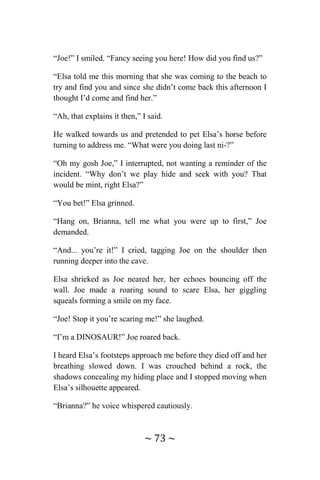 ~ 73 ~
“Joe!” I smiled. “Fancy seeing you here! How did you find us?”
“Elsa told me this morning that she was coming to the beach to
try and find you and since she didn’t come back this afternoon I
thought I’d come and find her.”
“Ah, that explains it then,” I said.
He walked towards us and pretended to pet Elsa’s horse before
turning to address me. “What were you doing last ni-?”
“Oh my gosh Joe,” I interrupted, not wanting a reminder of the
incident. “Why don’t we play hide and seek with you? That
would be mint, right Elsa?”
“You bet!” Elsa grinned.
“Hang on, Brianna, tell me what you were up to first,” Joe
demanded.
“And... you’re it!” I cried, tagging Joe on the shoulder then
running deeper into the cave.
Elsa shrieked as Joe neared her, her echoes bouncing off the
wall. Joe made a roaring sound to scare Elsa, her giggling
squeals forming a smile on my face.
“Joe! Stop it you’re scaring me!” she laughed.
“I’m a DINOSAUR!” Joe roared back.
I heard Elsa’s footsteps approach me before they died off and her
breathing slowed down. I was crouched behind a rock, the
shadows concealing my hiding place and I stopped moving when
Elsa’s silhouette appeared.
“Brianna?” he voice whispered cautiously.
 