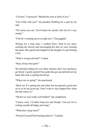 ~ 74 ~
“I’m here,” I answered. “Behind the rock in front of you.”
“Can I hide with you?” she pleaded, fumbling for a spot by my
side.
“Of course you can. You’d better be careful with Joe he’s very
sneaky.”
“I bet he’s creeping up on us right now,” Elsa giggled.
Waiting for a long time, I cradled Elsa’s head in my arms,
soothing her shivers and encouraging her that we were winning
the game. She agreed and laughed at the thought of a girl beating
a boy.
“What’s wrong with that?” I asked.
“Boys always beat girls!”
We had been hiding for over thirty minutes and I was starting to
get bored. I gently pushed Elsa aside then got up and held out my
hand. She took it, pulling herself up.
“Where are we going?” she questioned.
“Back out. It’s getting late and either Joe has played a good trick
on us or he has given up. I don’t want to stay trapped here when
the tide comes in.”
“Oh but we were really well hidden!” she complained.
“I know, sorry. I’d rather keep you safe though. I bet you Joe is
waiting outside all happy and smug.”
“What does smug mean?”
“Proud of yourself but boasting about it,” I replied.
 