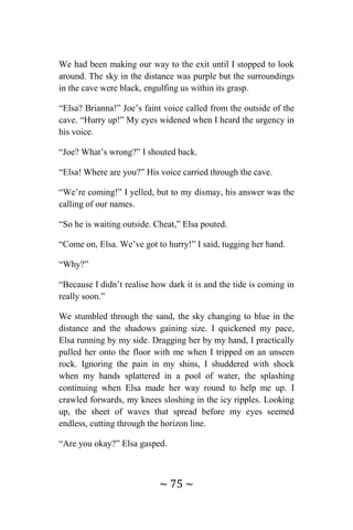 ~ 75 ~
We had been making our way to the exit until I stopped to look
around. The sky in the distance was purple but the surroundings
in the cave were black, engulfing us within its grasp.
“Elsa? Brianna!” Joe’s faint voice called from the outside of the
cave. “Hurry up!” My eyes widened when I heard the urgency in
his voice.
“Joe? What’s wrong?” I shouted back.
“Elsa! Where are you?” His voice carried through the cave.
“We’re coming!” I yelled, but to my dismay, his answer was the
calling of our names.
“So he is waiting outside. Cheat,” Elsa pouted.
“Come on, Elsa. We’ve got to hurry!” I said, tugging her hand.
“Why?”
“Because I didn’t realise how dark it is and the tide is coming in
really soon.”
We stumbled through the sand, the sky changing to blue in the
distance and the shadows gaining size. I quickened my pace,
Elsa running by my side. Dragging her by my hand, I practically
pulled her onto the floor with me when I tripped on an unseen
rock. Ignoring the pain in my shins, I shuddered with shock
when my hands splattered in a pool of water, the splashing
continuing when Elsa made her way round to help me up. I
crawled forwards, my knees sloshing in the icy ripples. Looking
up, the sheet of waves that spread before my eyes seemed
endless, cutting through the horizon line.
“Are you okay?” Elsa gasped.
 