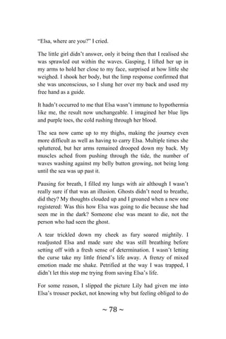 ~ 78 ~
“Elsa, where are you?” I cried.
The little girl didn’t answer, only it being then that I realised she
was sprawled out within the waves. Gasping, I lifted her up in
my arms to hold her close to my face, surprised at how little she
weighed. I shook her body, but the limp response confirmed that
she was unconscious, so I slung her over my back and used my
free hand as a guide.
It hadn’t occurred to me that Elsa wasn’t immune to hypothermia
like me, the result now unchangeable. I imagined her blue lips
and purple toes, the cold rushing through her blood.
The sea now came up to my thighs, making the journey even
more difficult as well as having to carry Elsa. Multiple times she
spluttered, but her arms remained drooped down my back. My
muscles ached from pushing through the tide, the number of
waves washing against my belly button growing, not being long
until the sea was up past it.
Pausing for breath, I filled my lungs with air although I wasn’t
really sure if that was an illusion. Ghosts didn’t need to breathe,
did they? My thoughts clouded up and I groaned when a new one
registered: Was this how Elsa was going to die because she had
seen me in the dark? Someone else was meant to die, not the
person who had seen the ghost.
A tear trickled down my cheek as fury soared mightily. I
readjusted Elsa and made sure she was still breathing before
setting off with a fresh sense of determination. I wasn’t letting
the curse take my little friend’s life away. A frenzy of mixed
emotion made me shake. Petrified at the way I was trapped, I
didn’t let this stop me trying from saving Elsa’s life.
For some reason, I slipped the picture Lily had given me into
Elsa’s trouser pocket, not knowing why but feeling obliged to do
 