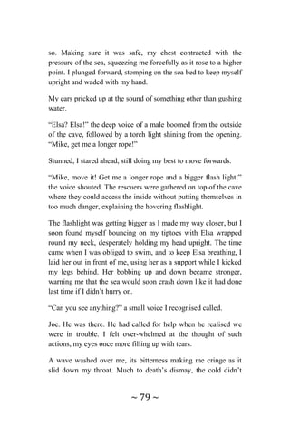 ~ 79 ~
so. Making sure it was safe, my chest contracted with the
pressure of the sea, squeezing me forcefully as it rose to a higher
point. I plunged forward, stomping on the sea bed to keep myself
upright and waded with my hand.
My ears pricked up at the sound of something other than gushing
water.
“Elsa? Elsa!” the deep voice of a male boomed from the outside
of the cave, followed by a torch light shining from the opening.
“Mike, get me a longer rope!”
Stunned, I stared ahead, still doing my best to move forwards.
“Mike, move it! Get me a longer rope and a bigger flash light!”
the voice shouted. The rescuers were gathered on top of the cave
where they could access the inside without putting themselves in
too much danger, explaining the hovering flashlight.
The flashlight was getting bigger as I made my way closer, but I
soon found myself bouncing on my tiptoes with Elsa wrapped
round my neck, desperately holding my head upright. The time
came when I was obliged to swim, and to keep Elsa breathing, I
laid her out in front of me, using her as a support while I kicked
my legs behind. Her bobbing up and down became stronger,
warning me that the sea would soon crash down like it had done
last time if I didn’t hurry on.
“Can you see anything?” a small voice I recognised called.
Joe. He was there. He had called for help when he realised we
were in trouble. I felt over-whelmed at the thought of such
actions, my eyes once more filling up with tears.
A wave washed over me, its bitterness making me cringe as it
slid down my throat. Much to death’s dismay, the cold didn’t
 