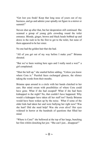 ~ 8 ~
“Get lost you freak! Keep that long nose of yours out of my
business, and go and admire your spindly rat figure in a mirror or
summit!”
Steven shut up after that, but her desperation still continued. She
scanned a group of young girls crowding round the toilet
entrance. Blonde, ginger, brown and black heads bobbed up and
down in the rush to be the first to get to the toilet, but none of
them appeared to be her sister.
No one had the golden hair that she had.
“All of you get out of my way before I make you!” Brianna
shouted.
“But we’ve been waiting here ages and I really need a wee!” a
girl complained.
“Shut the hell up,” she snarled before adding, “Unless you know
where Cora is.” Puzzled faces exchanged glances, the silence
taking the words from their mouths.
Brianna spun around in a circle with her hands clutched to her
ears. Her mind swum with possibilities of where Cora could
have gone. What if she had escaped? What if she had been
kidnapped in the night? No, that couldn’t have happened. Why
would a kidnapper have taken all her stuff too? Surely Brianna
would have been woken up by the noise. What if some of the
older kids had taken her and were bullying her right now? Was
she hurt? Did she need help? Was she even alive? Her eyes
widened in horror at the hundreds of questions that filled her
mind.
“Where is Cora!” she bellowed at the top of her lungs, bunching
her fists whilst clenching her jaw. “She can’t just... disappear!”
 