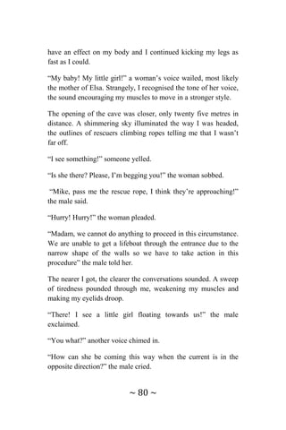 ~ 80 ~
have an effect on my body and I continued kicking my legs as
fast as I could.
“My baby! My little girl!” a woman’s voice wailed, most likely
the mother of Elsa. Strangely, I recognised the tone of her voice,
the sound encouraging my muscles to move in a stronger style.
The opening of the cave was closer, only twenty five metres in
distance. A shimmering sky illuminated the way I was headed,
the outlines of rescuers climbing ropes telling me that I wasn’t
far off.
“I see something!” someone yelled.
“Is she there? Please, I’m begging you!” the woman sobbed.
“Mike, pass me the rescue rope, I think they’re approaching!”
the male said.
“Hurry! Hurry!” the woman pleaded.
“Madam, we cannot do anything to proceed in this circumstance.
We are unable to get a lifeboat through the entrance due to the
narrow shape of the walls so we have to take action in this
procedure” the male told her.
The nearer I got, the clearer the conversations sounded. A sweep
of tiredness pounded through me, weakening my muscles and
making my eyelids droop.
“There! I see a little girl floating towards us!” the male
exclaimed.
“You what?” another voice chimed in.
“How can she be coming this way when the current is in the
opposite direction?” the male cried.
 