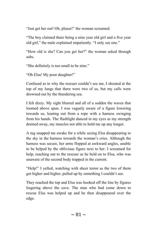 ~ 81 ~
“Just get her out! Oh, please!” the woman screamed.
“The boy claimed there being a nine year old girl and a five year
old girl,” the male explained impatiently. “I only see one.”
“How old is she? Can you get her?” the woman asked through
sobs.
“She definitely is too small to be nine.”
“Oh Elsa! My poor daughter!”
Confused as to why the rescuer couldn’t see me, I shouted at the
top of my lungs that there were two of us, but my calls were
drowned out by the thundering sea.
I felt dizzy. My sight blurred and all of a sudden the waves that
loomed above spun. I was vaguely aware of a figure lowering
towards us, leaning out from a rope with a harness swinging
from his hands. The flashlight danced in my eyes as my strength
drained away, my muscles not able to hold me up any longer.
A tug snapped me awake for a while seeing Elsa disappearing to
the sky in the harness towards the woman’s cries. Although the
harness was secure, her arms flopped at awkward angles, unable
to be helped by the oblivious figure next to her. I screamed for
help, reaching out to the rescuer as he held on to Elsa, who was
unaware of the second body trapped in the current.
“Help!” I yelled, watching with sheer terror as the two of them
got higher and higher, pulled up by something I couldn’t see.
They reached the top and Elsa was hooked off the line by figures
lingering above the cave. The man who had come down to
rescue Elsa was helped up and he then disappeared over the
edge.
 