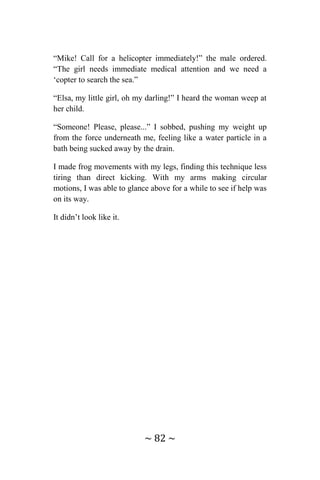 ~ 82 ~
“Mike! Call for a helicopter immediately!” the male ordered.
“The girl needs immediate medical attention and we need a
‘copter to search the sea.”
“Elsa, my little girl, oh my darling!” I heard the woman weep at
her child.
“Someone! Please, please...” I sobbed, pushing my weight up
from the force underneath me, feeling like a water particle in a
bath being sucked away by the drain.
I made frog movements with my legs, finding this technique less
tiring than direct kicking. With my arms making circular
motions, I was able to glance above for a while to see if help was
on its way.
It didn’t look like it.
 