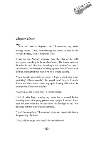 ~ 83 ~
Chapter Eleven
“Someone! You’ve forgotten me!” I screamed, my voice
turning hoarse. Then, remembering the name of one of the
rescuers I added, “Mike! Help me! Mike!”
It was no use. Nobody appeared from the edge of the cliff,
leaving me panicking in the swirls of water. The waves stretched
for miles in each direction, including in the inside of the cave. I
shuddered at the thought of crashing against the cliff walls with
the tide, hoping that that wasn’t where it would lead me.
A new thought swam into my mind: if I was a ghost, why was I
panicking? Ghosts couldn’t die, could they? Maybe I would
drown and then never return, my spirit leaving this world for
another one, if that was possible.
“Can you see the second one?” a voice boomed.
I jerked with hope, waving my arms for a second before
returning them to help my posture stay upright. I shouted I was
here, but even when the rescuer shone his flashlight in my face,
he called out that there was no one there.
“Here! Someone help!” I screamed, trying not to pay attention to
the pounding blackness.
“Cora, tell Joe to get over here!” the male shouted.
 
