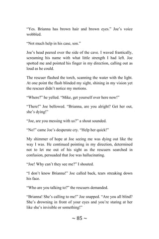 ~ 85 ~
“Yes. Brianna has brown hair and brown eyes.” Joe’s voice
wobbled.
“Not much help in his case, son.”
Joe’s head peered over the side of the cave. I waved frantically,
screaming his name with what little strength I had left. Joe
spotted me and pointed his finger in my direction, calling out as
loud as he could.
The rescuer flashed the torch, scanning the water with the light.
At one point the flash blinded my sight, shining in my vision yet
the rescuer didn’t notice my motions.
“Where?” he yelled. “Mike, get yourself over here now!”
“There!” Joe bellowed. “Brianna, are you alright? Get her out,
she’s dying!”
“Joe, are you messing with us?” a shout sounded.
“No!” came Joe’s desperate cry. “Help her quick!”
My shimmer of hope at Joe seeing me was dying out like the
way I was. He continued pointing in my direction, determined
not to let me out of his sight as the rescuers searched in
confusion, persuaded that Joe was hallucinating.
“Joe! Why can’t they see me?” I shouted.
“I don’t know Brianna!” Joe called back, tears streaking down
his face.
“Who are you talking to?” the rescuers demanded.
“Brianna! She’s calling to me!” Joe snapped. “Are you all blind?
She’s drowning in front of your eyes and you’re staring at her
like she’s invisible or something!”
 