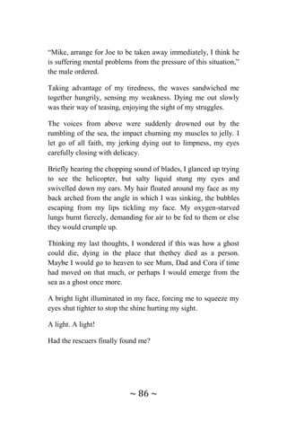 ~ 86 ~
“Mike, arrange for Joe to be taken away immediately, I think he
is suffering mental problems from the pressure of this situation,”
the male ordered.
Taking advantage of my tiredness, the waves sandwiched me
together hungrily, sensing my weakness. Dying me out slowly
was their way of teasing, enjoying the sight of my struggles.
The voices from above were suddenly drowned out by the
rumbling of the sea, the impact churning my muscles to jelly. I
let go of all faith, my jerking dying out to limpness, my eyes
carefully closing with delicacy.
Briefly hearing the chopping sound of blades, I glanced up trying
to see the helicopter, but salty liquid stung my eyes and
swivelled down my ears. My hair floated around my face as my
back arched from the angle in which I was sinking, the bubbles
escaping from my lips tickling my face. My oxygen-starved
lungs burnt fiercely, demanding for air to be fed to them or else
they would crumple up.
Thinking my last thoughts, I wondered if this was how a ghost
could die, dying in the place that thethey died as a person.
Maybe I would go to heaven to see Mum, Dad and Cora if time
had moved on that much, or perhaps I would emerge from the
sea as a ghost once more.
A bright light illuminated in my face, forcing me to squeeze my
eyes shut tighter to stop the shine hurting my sight.
A light. A light!
Had the rescuers finally found me?
 