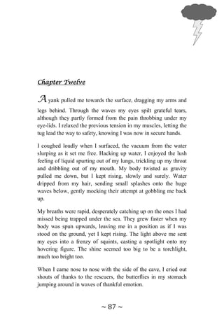 ~ 87 ~
Chapter Twelve
A yank pulled me towards the surface, dragging my arms and
legs behind. Through the waves my eyes spilt grateful tears,
although they partly formed from the pain throbbing under my
eye-lids. I relaxed the previous tension in my muscles, letting the
tug lead the way to safety, knowing I was now in secure hands.
I coughed loudly when I surfaced, the vacuum from the water
slurping as it set me free. Hacking up water, I enjoyed the lush
feeling of liquid spurting out of my lungs, trickling up my throat
and dribbling out of my mouth. My body twisted as gravity
pulled me down, but I kept rising, slowly and surely. Water
dripped from my hair, sending small splashes onto the huge
waves below, gently mocking their attempt at gobbling me back
up.
My breaths were rapid, desperately catching up on the ones I had
missed being trapped under the sea. They grew faster when my
body was spun upwards, leaving me in a position as if I was
stood on the ground, yet I kept rising. The light above me sent
my eyes into a frenzy of squints, casting a spotlight onto my
hovering figure. The shine seemed too big to be a torchlight,
much too bright too.
When I came nose to nose with the side of the cave, I cried out
shouts of thanks to the rescuers, the butterflies in my stomach
jumping around in waves of thankful emotion.
 
