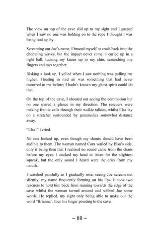 ~ 88 ~
The view on top of the cave slid up to my sight and I gasped
when I saw no one was holding on to the rope I thought I was
being lead up by.
Screaming out Joe’s name, I braced myself to crash back into the
chomping waves, but the impact never came. I curled up in a
tight ball, tucking my knees up to my chin, scrunching my
fingers and toes together.
Risking a look up, I yelled when I saw nothing was pulling me
higher. Floating in mid air was something that had never
occurred to me before; I hadn’t known my ghost spirit could do
that.
On the top of the cave, I shouted out seeing the commotion but
no one spared a glance in my direction. The rescuers were
making frantic calls through their walkie talkies, whilst Elsa lay
on a stretcher surrounded by paramedics somewhat distance
away.
“Elsa!” I cried.
No one looked up, even though my shouts should have been
audible to them. The woman named Cora wailed by Elsa’s side,
only it being then that I realised no sound came from the chaos
before my eyes. I cocked my head to listen for the slightest
squeak, but the only sound I heard were the cries from my
mouth.
I watched painfully as I gradually rose, seeing Joe scream out
silently, my name frequently forming on his lips. It took two
rescuers to hold him back from running towards the edge of the
cave whilst the woman turned around and sobbed Joe some
words. He replied, my sight only being able to make out the
word “Brianna”, then his finger pointing to the cave.
 