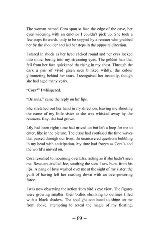 ~ 89 ~
The woman named Cora spun to face the edge of the cave, her
eyes widening with an emotion I couldn’t pick up. She took a
few steps forwards, only to be stopped by a rescuer who grabbed
her by the shoulder and led her steps in the opposite direction.
I stared in shock as her head clicked round and her eyes locked
into mine, boring into my streaming eyes. The golden hair that
fell from her face quickened the rising in my chest. Through the
dark a pair of vivid green eyes blinked wildly, the colour
glimmering behind her tears. I recognised her instantly, though
she had aged many years.
“Cora?” I whispered.
“Brianna,” came the reply on her lips.
She stretched out her hand in my direction, leaving me shouting
the name of my little sister as she was whisked away by the
rescuers. Boy, she had grown.
Lily had been right; time had moved on but left a loop for me to
enter, like in the picture. The curse had confused the time waves
that passed through our lives, the unanswered questions bubbling
in my head with anticipation. My time had frozen as Cora’s and
the world’s moved on.
Cora resumed to mourning over Elsa, acting as if she hadn’t seen
me. Rescuers cradled Joe, soothing the sobs I saw burst from his
lips. A pang of love washed over me at the sight of my sister, the
guilt of having left her crashing down with an over-powering
force.
I was now observing the action from bird’s eye view. The figures
were growing smaller, their bodies shrinking to outlines filled
with a black shadow. The spotlight continued to shine on me
from above, attempting to reveal the magic of my floating,
 