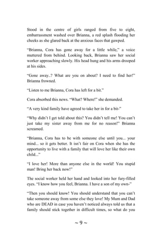 ~ 9 ~
Stood in the centre of girls ranged from five to eight,
embarrassment washed over Brianna, a red splash flooding her
cheeks as she glared back at the anxious faces that gawped.
“Brianna, Cora has gone away for a little while,” a voice
muttered from behind. Looking back, Brianna saw her social
worker approaching slowly. His head hung and his arms drooped
at his sides.
“Gone away..? What are you on about? I need to find her!”
Brianna frowned.
“Listen to me Brianna, Cora has left for a bit.”
Cora absorbed this news. “What? Where!” she demanded.
“A very kind family have agreed to take her in for a bit-”
“Why didn’t I get told about this? You didn’t tell me! You can’t
just take my sister away from me for no reason!” Brianna
screamed.
“Brianna, Cora has to be with someone else until you... your
mind... so it gets better. It isn’t fair on Cora when she has the
opportunity to live with a family that will love her like their own
child...”
“I love her! More than anyone else in the world! You stupid
man! Bring her back now!”
The social worker held her hand and looked into her fury-filled
eyes. “I know how you feel, Brianna. I have a son of my own-”
“Then you should know! You should understand that you can’t
take someone away from some else they love! My Mum and Dad
who are DEAD in case you haven’t noticed always told us that a
family should stick together in difficult times, so what do you
 