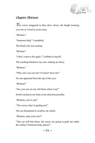 ~ 91 ~
Chapter Thirteen
The waves sniggered as they drew closer, the height looming
over me as I tried to swim away.
“Brianna.”
“Someone help,” I mumbled.
The black roar was nearing.
“Brianna.”
“I don’t want to die again,” I sobbed to myself.
The crashing blasted in my ears, making me dizzy.
“Brianna.”
“Why can’t you see me? I’m here! Save me!”
No one appeared from the top of the cave.
“Brianna!”
“Joe, you can see me, tell them where I am!”
Swirls sucked at me from every direction possible.
“Brianna, you’re safe.”
“The waves, they’re getting me!”
The sea threatened to swallow me whole.
“Brianna, open your eyes!”
“The sea will hurt them; the waves are going to push me under
the surface! Someone help, please!”
 