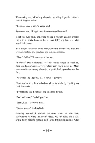 ~ 92 ~
The teasing sea tickled my shoulder, brushing it gently before it
would drag me below.
“Brianna, look at me,” a voice said.
Someone was talking to me. Someone could see me!
I slid my eyes open, expecting to see a rescuer leaning towards
me with a safety harness, but a gasp filled my lungs at what
stood before me.
Two people, a woman and a man, waited in front of my eyes, the
woman stroking my shoulder and the man smiling.
“Mum? D-Dad?” I stammered in awe.
“Brianna,” Dad whispered. He held out his finger to touch my
face, sending a warm shiver of electricity down my spine. Mum
continued to caress my shoulder, a gentle look spread across her
face.
“W-what? The-the sea... it... h-how?” I gawped.
Mum smiled too, then pulled me close to her body, rubbing my
back in comfort.
“I’ve missed you Brianna,” she said into my ear.
“We both have,” Dad chipped in.
“Mum, Dad... w-where am I?”
“Take a guess,” Dad replied.
Looking around, I noticed we were stood on our own,
surrounded by white that never ended. My feet sunk into a soft,
white floor, making me feel as if I was drifting on a cloud. What
 