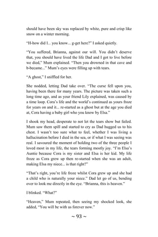 ~ 93 ~
should have been sky was replaced by white, pure and crisp like
snow on a winter morning.
“H-how did I... you know... g-get here?” I asked quietly.
“You suffered, Brianna, against our will. You didn’t deserve
that, you should have lived the life Dad and I got to live before
we died,” Mum explained. “Then you drowned in that cave and
b-became...” Mum’s eyes were filling up with tears.
“A ghost,” I sniffled for her.
She nodded, letting Dad take over. “The curse fell upon you,
having been there for many years. The picture was taken such a
long time ago, and as your friend Lily explained, was caused by
a time loop. Cora’s life and the world’s continued as yours froze
for years on and it... re-started as a ghost but at the age you died
at, Cora having a baby girl who you know by Elsa.”
I shook my head, desperate to not let the tears show but failed.
Mum saw them spill and started to cry as Dad hugged us to his
chest. I wasn’t too sure what to feel, whether I was living a
hallucination before I died in the sea, or if what I was seeing was
real. I savoured the moment of holding two of the three people I
loved most in my life, the tears forming mostly joy. “I’m Elsa’s
Auntie because Cora is my sister and Elsa is her kid. My life
froze as Cora grew up then re-started when she was an adult,
making Elsa my niece... is that right?”
“That’s right, you’re life froze whilst Cora grew up and she had
a child who is naturally your niece.” Dad let go of us, bending
over to look me directly in the eye. “Brianna, this is heaven.”
I blinked. “What?”
“Heaven,” Mum repeated, then seeing my shocked look, she
added, “You will be with us forever now.”
 