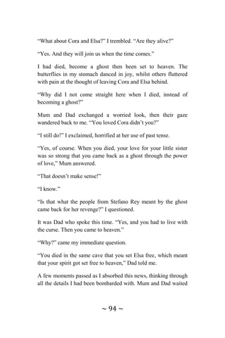 ~ 94 ~
“What about Cora and Elsa?” I trembled. “Are they alive?”
“Yes. And they will join us when the time comes.”
I had died, become a ghost then been set to heaven. The
butterflies in my stomach danced in joy, whilst others fluttered
with pain at the thought of leaving Cora and Elsa behind.
“Why did I not come straight here when I died, instead of
becoming a ghost?”
Mum and Dad exchanged a worried look, then their gaze
wandered back to me. “You loved Cora didn’t you?”
“I still do!” I exclaimed, horrified at her use of past tense.
“Yes, of course. When you died, your love for your little sister
was so strong that you came back as a ghost through the power
of love,” Mum answered.
“That doesn’t make sense!”
“I know.”
“Is that what the people from Stefano Rey meant by the ghost
came back for her revenge?” I questioned.
It was Dad who spoke this time. “Yes, and you had to live with
the curse. Then you came to heaven.”
“Why?” came my immediate question.
“You died in the same cave that you set Elsa free, which meant
that your spirit got set free to heaven,” Dad told me.
A few moments passed as I absorbed this news, thinking through
all the details I had been bombarded with. Mum and Dad waited
 