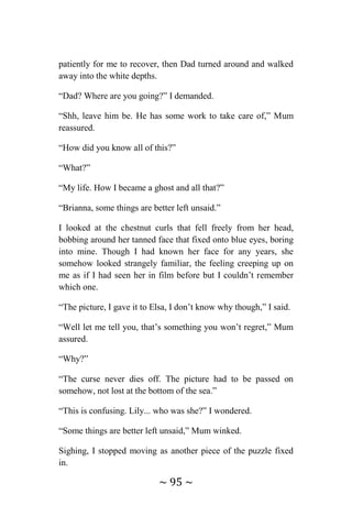 ~ 95 ~
patiently for me to recover, then Dad turned around and walked
away into the white depths.
“Dad? Where are you going?” I demanded.
“Shh, leave him be. He has some work to take care of,” Mum
reassured.
“How did you know all of this?”
“What?”
“My life. How I became a ghost and all that?”
“Brianna, some things are better left unsaid.”
I looked at the chestnut curls that fell freely from her head,
bobbing around her tanned face that fixed onto blue eyes, boring
into mine. Though I had known her face for any years, she
somehow looked strangely familiar, the feeling creeping up on
me as if I had seen her in film before but I couldn’t remember
which one.
“The picture, I gave it to Elsa, I don’t know why though,” I said.
“Well let me tell you, that’s something you won’t regret,” Mum
assured.
“Why?”
“The curse never dies off. The picture had to be passed on
somehow, not lost at the bottom of the sea.”
“This is confusing. Lily... who was she?” I wondered.
“Some things are better left unsaid,” Mum winked.
Sighing, I stopped moving as another piece of the puzzle fixed
in.
 