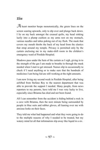 ~ 97 ~
Elsa
A heart monitor beeps monotonically, the green lines on the
screen soaring upwards, only to dip over and plunge back down.
I lie on my back amongst the creased quilts, my head sinking
lazily into a plump cushion as my arms rest on my stomach,
various needles and tubes poking out of my flesh. The mask that
covers my mouth throbs the back of my head from the elastics
that strap around my temple. Privacy is permitted only by the
curtain enclosing me in my make-shift room in the children’s
emergency ward of Perdido Hospital.
Shadows pass under the hem of the curtain as I sigh, giving in to
the strength of the gas I am made to breathe in through the mask
needed when I start to get stressed. Nurses slip in occasionally to
check if I need anything or to make sure that the hundreds of
medicines I am being fed are still working at the right amounts.
I am now living my second week in Perdido Hospital, after being
airlifted from Stefano Rey to the nearest department that was
able to provide the support I needed. Many people, from news
reporters to my parents, have told me I was very lucky to live,
especially since Brianna has died and not been found.
All I can remember from the accident is hiding behind a rock in
a cave with Brianna, then the next minute being surrounded by
people in blue suits and rubber gloves, all leaning over me with
anxious looks on their faces.
They told me what had happened and what they were going to do
to the multiple reasons of why I needed to be treated, but my
watery mind let all that information slip away like liquid in a siv.
 