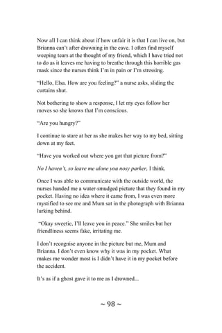 ~ 98 ~
Now all I can think about if how unfair it is that I can live on, but
Brianna can’t after drowning in the cave. I often find myself
weeping tears at the thought of my friend, which I have tried not
to do as it leaves me having to breathe through this horrible gas
mask since the nurses think I’m in pain or I’m stressing.
“Hello, Elsa. How are you feeling?” a nurse asks, sliding the
curtains shut.
Not bothering to show a response, I let my eyes follow her
moves so she knows that I’m conscious.
“Are you hungry?”
I continue to stare at her as she makes her way to my bed, sitting
down at my feet.
“Have you worked out where you got that picture from?”
No I haven’t, so leave me alone you nosy parker, I think.
Once I was able to communicate with the outside world, the
nurses handed me a water-smudged picture that they found in my
pocket. Having no idea where it came from, I was even more
mystified to see me and Mum sat in the photograph with Brianna
lurking behind.
“Okay sweetie, I’ll leave you in peace.” She smiles but her
friendliness seems fake, irritating me.
I don’t recognise anyone in the picture but me, Mum and
Brianna. I don’t even know why it was in my pocket. What
makes me wonder most is I didn’t have it in my pocket before
the accident.
It’s as if a ghost gave it to me as I drowned...
 