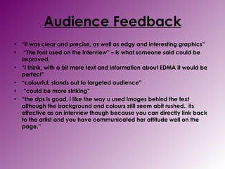 Audience Feedback “ it was clear and precise, as well as edgy and interesting graphics”  “ The font used on the interview” – is what someone said could be improved. “ i think, with a bit more text and information about EDMA it would be perfect”  “ colourful, stands out to targeted audience” “ could be more striking”  “ the dps is good, i like the way u used images behind the text although the background and colours still seem abit rushed.. its effective as an interview though because you can directly link back to the artist and you have communicated her attitude well on the page.”  
