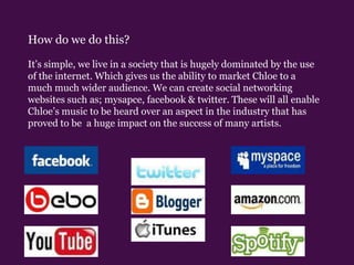 How do we do this?It’s simple, we live in a society that is hugely dominated by the use of the internet. Which gives us the ability to market Chloe to a much much wider audience. We can create social networking websites such as; mysapce, facebook & twitter. These will all enable Chloe’s music to be heard over an aspect in the industry that has proved to be  a huge impact on the success of many artists.