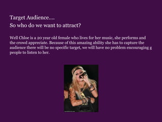 Target Audience….So who do we want to attract? Well Chloe is a 20 year old female who lives for her music, she performs and the crowd appreciate. Because of this amazing ability she has to capture the audience there will be no specific target, we will have no problem encouraging g people to listen to her.