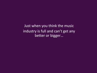 Just when you think the music industry is full and can’t get any better or bigger…