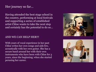 Her journey so far…Having attended the best stage school in the country, performing at local festivals and supporting a series of established artist Chloe wants to take the next step and certainly has the potential to do so…AND WE CAN HELP HER!!!With years of vocal experience in her past Chloe writes her own songs and aids few, acoustically with her own guitar. She has a secure band around her with their own instruments who have been with Chloe for 3 years, since the beginning; when she started perusing her career. 