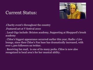 Current Status:.Charity event’s throughout the country.Featured act at V festival 2010 . Local Gigs include: Brixton academy, Supporting at Sheppard's brush academy  . Chloe’s biggest appearance occurred earlier this year; Radio 1 Live lounge, since then Chloe’s Fan base has dramatically increased, with over 1,300 followers on twitter.. Receiving fan mail,  is one of its many perks. Chloe is now also recognized in local area’s for her musical ability.