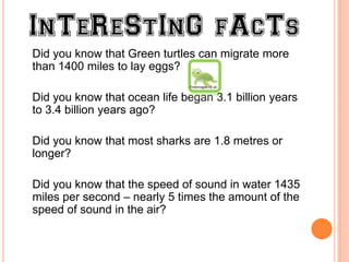 Did you know that Green turtles can migrate more
than 1400 miles to lay eggs?
                              Freeimages.co.uk


Did you know that ocean life began 3.1 billion years
to 3.4 billion years ago?

Did you know that most sharks are 1.8 metres or
longer?

Did you know that the speed of sound in water 1435
miles per second – nearly 5 times the amount of the
speed of sound in the air?
 