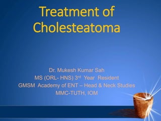 Treatment of
Cholesteatoma
Dr. Mukesh Kumar Sah
MS (ORL- HNS) 3rd Year Resident
GMSM Academy of ENT – Head & Neck Studies
MMC-TUTH, IOM
 