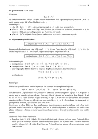 LOGIQUE ET RAISONNEMENTS 1. LOGIQUE 5
Le quantiﬁcateur ∃ : « il existe »
L’assertion
∃x ∈ E P(x)
est une assertion vraie lorsque l’on peut trouver au moins un x de E pour lequel P(x) est vraie. On lit « il
existe x appartenant à E tel que P(x) (soit vraie) ».
Par exemple :
• « ∃x ∈ (x(x − 1) < 0) » est vraie (par exemple x = 1
2 vériﬁe bien la propriété).
• « ∃n ∈ n2
− n > n » est vraie (il y a plein de choix, par exemple n = 3 convient, mais aussi n = 10 ou
même n = 100, un seul sufﬁt pour dire que l’assertion est vraie).
• « ∃x ∈ (x2
= −1) » est fausse (aucun réel au carré ne donnera un nombre négatif).
La négation des quantiﬁcateurs
La négation de « ∀x ∈ E P(x) » est « ∃x ∈ E non P(x) » .
Par exemple la négation de « ∀x ∈ [1,+∞[ (x2
1) » est l’assertion « ∃x ∈ [1,+∞[ (x2
< 1) ». En
effet la négation de x2
1 est non(x2
1) mais s’écrit plus simplement x2
< 1.
La négation de « ∃x ∈ E P(x) » est « ∀x ∈ E non P(x) ».
Voici des exemples :
• La négation de « ∃z ∈ (z2
+ z + 1 = 0) » est « ∀z ∈ (z2
+ z + 1 = 0) ».
• La négation de « ∀x ∈ (x + 1 ∈ ) » est « ∃x ∈ (x + 1 /∈ ) ».
• Ce n’est pas plus difﬁcile d’écrire la négation de phrases complexes. Pour l’assertion :
∀x ∈ ∃y > 0 (x + y > 10)
sa négation est
∃x ∈ ∀y > 0 (x + y 10).
Remarques
L’ordre des quantiﬁcateurs est très important. Par exemple les deux phrases logiques
∀x ∈ ∃y ∈ (x + y > 0) et ∃y ∈ ∀x ∈ (x + y > 0).
sont différentes. La première est vraie, la seconde est fausse. En effet une phrase logique se lit de gauche à
droite, ainsi la première phrase afﬁrme « Pour tout réel x, il existe un réel y (qui peut donc dépendre de x)
tel que x + y > 0. » (par exemple on peut prendre y = |x| + 1). C’est donc une phrase vraie. Par contre la
deuxième se lit : « Il existe un réel y, tel que pour tout réel x, x + y > 0. » Cette phrase est fausse, cela ne
peut pas être le même y qui convient pour tous les x !
On retrouve la même différence dans les phrases en français suivantes. Voici une phrase vraie « Pour toute
personne, il existe un numéro de téléphone », bien sûr le numéro dépend de la personne. Par contre cette
phrase est fausse : « Il existe un numéro, pour toutes les personnes ». Ce serait le même numéro pour tout le
monde !
Terminons avec d’autres remarques.
• Quand on écrit « ∃x ∈ (f (x) = 0) » cela signiﬁe juste qu’il existe un réel pour lequel f s’annule. Rien
ne dit que ce x est unique. Dans un premier temps vous pouvez lire la phrase ainsi : « il existe au moins
un réel x tel que f (x) = 0 ». Aﬁn de préciser que f s’annule en une unique valeur, on rajoute un point
d’exclamation :
∃! x ∈ (f (x) = 0).
 